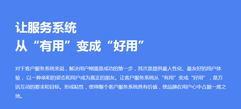 对于客户服务系统来说，解决用户刚需是成功的第一步，其次是提供最人性化、最友好的用户体验， 以一种亲和的姿态和用户成为真正的朋友。让客户服务系统从“有用”变成“好用”，是万讯互动的要求和目标。形成粘性，使得整个客户服务系统具有价值，使品牌在用户心中占据一席之地。